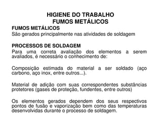 HIGIENE DO TRABALHO
FUMOS METÁLICOS
FUMOS METÁLICOS
São gerados principalmente nas atividades de soldagem
PROCESSOS DE SOLDAGEM
Para uma correta avaliação dos elementos a serem
avaliados, é necessário o conhecimento de:
Composição estimada do material a ser soldado (aço
carbono, aço inox, entre outros...).
Material de adição com suas correspondentes substâncias
protetores (gases de proteção, fundentes, entre outros)
Os elementos gerados dependem dos seus respectivos
pontos de fusão e vaporização bem como das temperaturas
desenvolvidas durante o processo de soldagem.
 