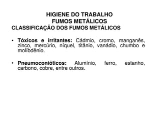 HIGIENE DO TRABALHO
FUMOS METÁLICOS
CLASSIFICAÇÃO DOS FUMOS METÁLICOS
• Tóxicos e irritantes: Cádmio, cromo, manganês,
zinco, mercúrio, níquel, titânio, vanádio, chumbo e
molíbdênio.
• Pneumoconióticos: Alumínio, ferro, estanho,• Pneumoconióticos: Alumínio, ferro, estanho,
carbono, cobre, entre outros.
 
