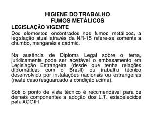 HIGIENE DO TRABALHO
FUMOS METÁLICOS
LEGISLAÇÃO VIGENTE
Dos elementos encontrados nos fumos metálicos, a
legislação atual através da NR-15 refere-se somente a
chumbo, manganês e cádmio.
Na ausência de Diploma Legal sobre o tema,
juridicamente pode ser aceitável o embasamento emjuridicamente pode ser aceitável o embasamento em
Legislação Estrangeira (desde que tenha relações
diplomáticas com o Brasil) ou trabalho técnico
desenvolvido por instalações nacionais ou estrangeiras
(neste caso resguardado a condição acima).
Sob o ponto de vista técnico é recomendável para os
demais componentes a adoção dos L.T. estabelecidos
pela ACGIH.
 