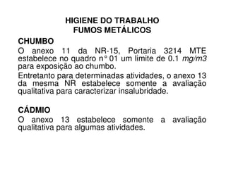 HIGIENE DO TRABALHO
FUMOS METÁLICOS
CHUMBO
O anexo 11 da NR-15, Portaria 3214 MTE
estabelece no quadro n°01 um limite de 0.1 mg/m3
para exposição ao chumbo.
Entretanto para determinadas atividades, o anexo 13
da mesma NR estabelece somente a avaliação
qualitativa para caracterizar insalubridade.
da mesma NR estabelece somente a avaliação
qualitativa para caracterizar insalubridade.
CÁDMIO
O anexo 13 estabelece somente a avaliação
qualitativa para algumas atividades.
 