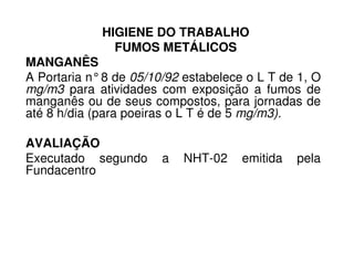 HIGIENE DO TRABALHO
FUMOS METÁLICOS
MANGANÊS
A Portaria n°8 de 05/10/92 estabelece o L T de 1, O
mg/m3 para atividades com exposição a fumos de
manganês ou de seus compostos, para jornadas de
até 8 h/dia (para poeiras o L T é de 5 mg/m3).
AVALIAÇÃOAVALIAÇÃO
Executado segundo a NHT-02 emitida pela
Fundacentro
 