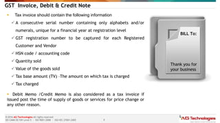 9
© 2016 AG Technologies All rights reserved
SEI-CMMi SE/SW Level 5 - ISO 9001:2008 - ISO/IEC 27001:2005
GST Invoice, Debit & Credit Note
 Tax invoice should contain the following information
 A consecutive serial number containing only alphabets and/or
numerals, unique for a financial year at registration level
 GST registration number to be captured for each Registered
Customer and Vendor
 HSN code / accounting code
 Quantity sold
 Value of the goods sold
 Tax base amount (TV) –The amount on which tax is charged
 Tax charged
 Debit Memo /Credit Memo is also considered as a tax invoice if
issued post the time of supply of goods or services for price change or
any other reason.
BILL To:
Thank you for
your business
 
