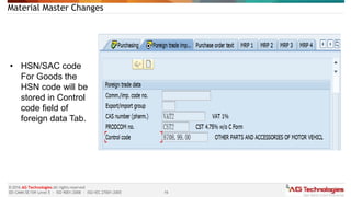 16
© 2016 AG Technologies All rights reserved
SEI-CMMi SE/SW Level 5 - ISO 9001:2008 - ISO/IEC 27001:2005
Material Master Changes
• HSN/SAC code
For Goods the
HSN code will be
stored in Control
code field of
foreign data Tab.
 