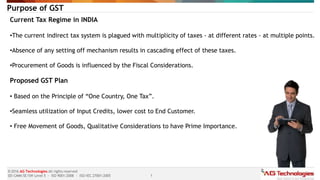 1
© 2016 AG Technologies All rights reserved
SEI-CMMi SE/SW Level 5 - ISO 9001:2008 - ISO/IEC 27001:2005
Purpose of GST
Current Tax Regime in INDIA
•The current indirect tax system is plagued with multiplicity of taxes - at different rates - at multiple points.
•Absence of any setting off mechanism results in cascading effect of these taxes.
•Procurement of Goods is influenced by the Fiscal Considerations.
Proposed GST Plan
• Based on the Principle of “One Country, One Tax”.
•Seamless utilization of Input Credits, lower cost to End Customer.
• Free Movement of Goods, Qualitative Considerations to have Prime Importance.
 