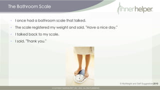 The Bathroom Scale


•   I once had a bathroom scale that talked.

•   The scale registered my weight and said, "Have a nice day."

•   I talked back to my scale.

•   I said, "Thank you."




                                                                  © MyWeight and Self Suggestion 2010
 