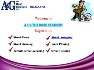 Welcome to
        A & G The Road Cleaners
                  Experts in
Street Clean               Street sweeping

Street cleaning                Snow Plowing

Toronto street sweeping    Street Flushing
 