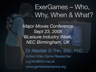 ExerGames – Who,
       Why, When & What?
Major Moves Conference
     Sept 23, 2008
@Leisure Industry Week,
 NEC Birmingham, UK
 Dr Alasdair G Thin, BSc, PhD
 Active Video Game Researcher
 a.g.thin@thin.me.uk
 www.gamersizescience.org
 
