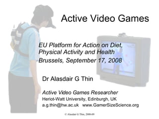 Active Video Games Dr Alasdair G Thin Active Video Games Researcher Heriot-Watt University, Edinburgh, UK a.g.thin@hw.ac.uk  www.GamerSizeScience.org EU Platform for Action on Diet, Physical Activity and Health Brussels, September 17, 2008 
