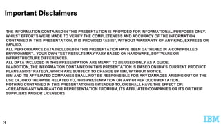 THE INFORMATION CONTAINED IN THIS PRESENTATION IS PROVIDED FOR INFORMATIONAL PURPOSES ONLY.
WHILST EFFORTS WERE MADE TO VERIFY THE COMPLETENESS AND ACCURACY OF THE INFORMATION
CONTAINED IN THIS PRESENTATION, IT IS PROVIDED “AS IS”, WITHOUT WARRANTY OF ANY KIND, EXPRESS OR
IMPLIED.
ALL PERFORMANCE DATA INCLUDED IN THIS PRESENTATION HAVE BEEN GATHERED IN A CONTROLLED
ENVIRONMENT. YOUR OWN TEST RESULTS MAY VARY BASED ON HARDWARE, SOFTWARE OR
INFRASTRUCTURE DIFFERENCES.
ALL DATA INCLUDED IN THIS PRESENTATION ARE MEANT TO BE USED ONLY AS A GUIDE.
IN ADDITION, THE INFORMATION CONTAINED IN THIS PRESENTATION IS BASED ON IBM’S CURRENT PRODUCT
PLANS AND STRATEGY, WHICH ARE SUBJECT TO CHANGE BY IBM, WITHOUT NOTICE.
IBM AND ITS AFFILIATED COMPANIES SHALL NOT BE RESPONSIBLE FOR ANY DAMAGES ARISING OUT OF THE
USE OF, OR OTHERWISE RELATED TO, THIS PRESENTATION OR ANY OTHER DOCUMENTATION.
NOTHING CONTAINED IN THIS PRESENTATION IS INTENDED TO, OR SHALL HAVE THE EFFECT OF:
- CREATING ANY WARRANT OR REPRESENTATION FROM IBM, ITS AFFILIATED COMPANIES OR ITS OR THEIR
SUPPLIERS AND/OR LICENSORS
 