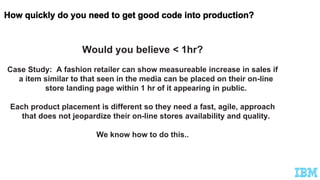 Would you believe < 1hr?
Case Study: A fashion retailer can show measureable increase in sales if
a item similar to that seen in the media can be placed on their on-line
store landing page within 1 hr of it appearing in public.
Each product placement is different so they need a fast, agile, approach
that does not jeopardize their on-line stores availability and quality.
We know how to do this..
 