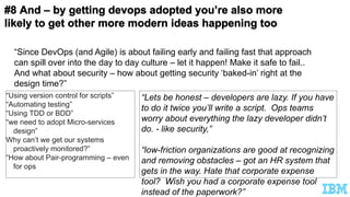 “Using version control for scripts”
“Automating testing”
“Using TDD or BDD”
“we need to adopt Micro-services
design”
Why can’t we get our systems
proactively monitored?”
“How about Pair-programming – even
for ops
“Lets be honest – developers are lazy. If you have
to do it twice you’ll write a script. Ops teams
worry about everything the lazy developer didn’t
do. - like security,”
“low-friction organizations are good at recognizing
and removing obstacles – got an HR system that
gets in the way. Hate that corporate expense
tool? Wish you had a corporate expense tool
instead of the paperwork?”
“Since DevOps (and Agile) is about failing early and failing fast that approach
can spill over into the day to day culture – let it happen! Make it safe to fail..
And what about security – how about getting security ‘baked-in’ right at the
design time?”
 