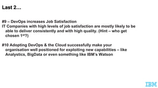 #9 – DevOps increases Job Satisfaction
IT Companies with high levels of job satisfaction are mostly likely to be
able to deliver consistently and with high quality. (Hint – who get
chosen 1st?)
#10 Adopting DevOps & the Cloud successfully make your
organisation well positioned for exploiting new capabilities – like
Analystics, BigData or even something like IBM’s Watson
 