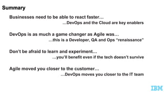 Businesses need to be able to react faster…
…DevOps and the Cloud are key enablers
DevOps is as much a game changer as Agile was…
…this is a Developer, QA and Ops “renaissance”
Don’t be afraid to learn and experiment…
…you’ll benefit even if the tech doesn’t survive
Agile moved you closer to the customer…
…DevOps moves you closer to the IT team
 