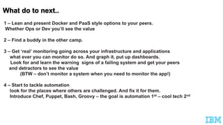 1 – Lean and present Docker and PaaS style options to your peers.
Whether Ops or Dev you’ll see the value
2 – Find a buddy in the other camp.
3 – Get ‘real’ monitoring going across your infrastructure and applications
what ever you can monitor do so. And graph it, put up dashboards.
Look for and learn the warning signs of a failing system and get your peers
and detractors to see the value
(BTW – don’t monitor a system when you need to monitor the app!)
4 – Start to tackle automation
look for the places where others are challenged. And fix it for them.
Introduce Chef, Puppet, Bash, Groovy – the goal is automation 1st – cool tech 2nd
 