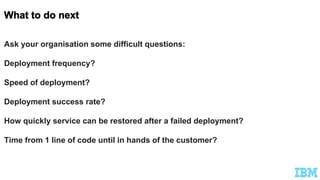 Ask your organisation some difficult questions:
Deployment frequency?
Speed of deployment?
Deployment success rate?
How quickly service can be restored after a failed deployment?
Time from 1 line of code until in hands of the customer?
 