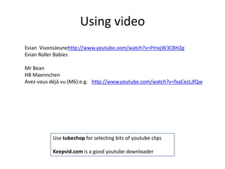 Using video
Evian VivonsJeunehttp://www.youtube.com/watch?v=PmxjW3CBH2g
Evian Roller Babies
Mr Bean
HB Maennchen
Avez-vous déjà vu (M6):e.g. http://www.youtube.com/watch?v=fxaCezLJfQw
Use tubechop for selecting bits of youtube clips
Keepvid.com is a good youtube downloader
 