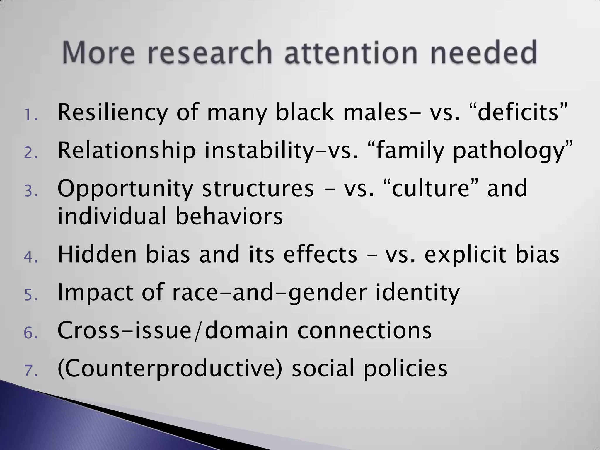 Resiliency of many black males- vs. “deficits” Relationship instability-vs. “family pathology”Opportunity structures - vs. “culture” and individual behaviorsHidden bias and its effects – vs. explicit biasImpact of race-and-gender identityCross-issue/domain connections(Counterproductive) social policiesMore research attention needed