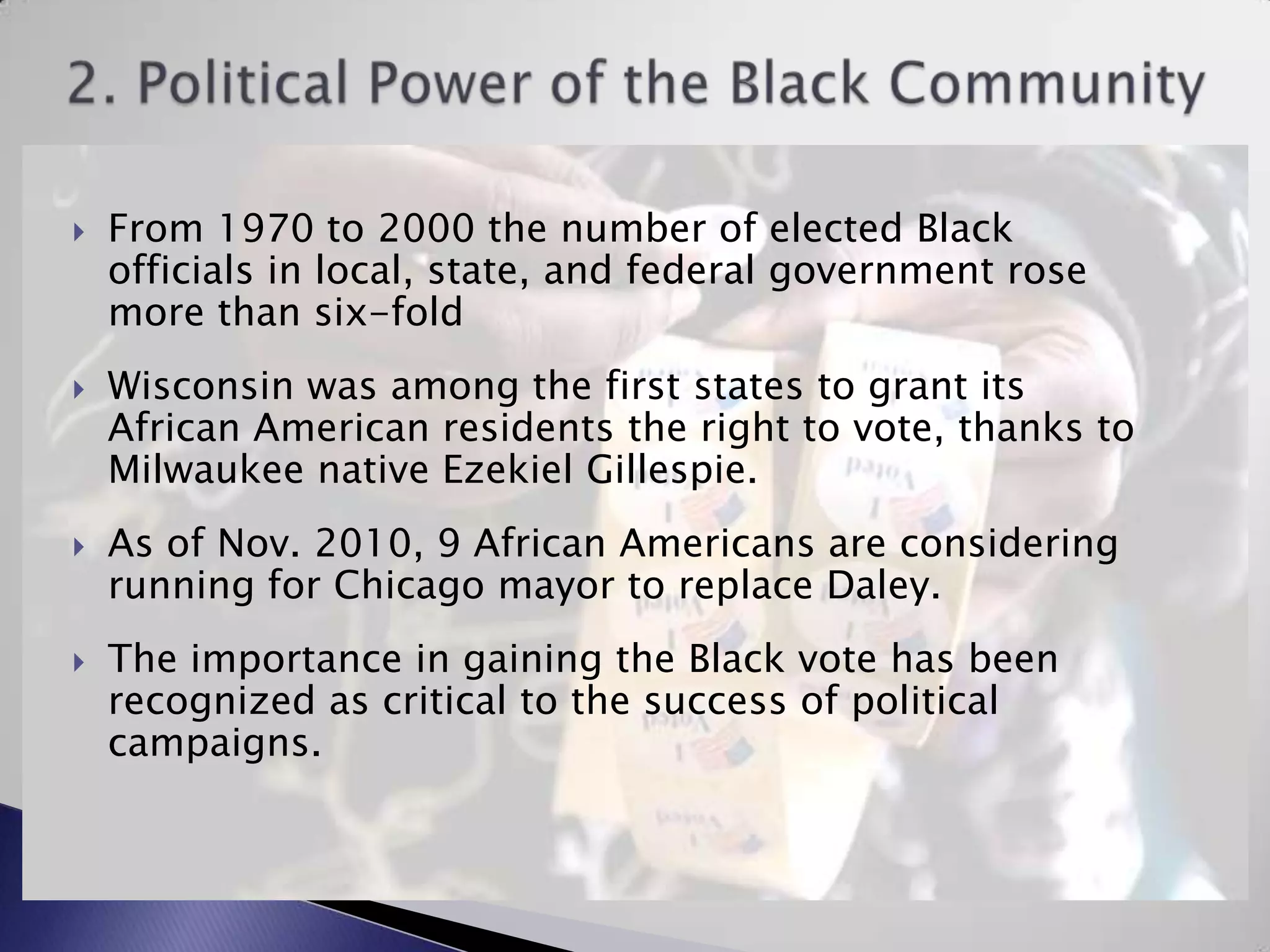 2. Political Power of the Black CommunityFrom 1970 to 2000 the number of elected Black officials in local, state, and federal government rose more than six-foldWisconsin was among the first states to grant its African American residents the right to vote, thanks to Milwaukee native Ezekiel Gillespie.As of Nov. 2010, 9 African Americans are considering running for Chicago mayor to replace Daley.The importance in gaining the Black vote has been recognized as critical to the success of political campaigns.