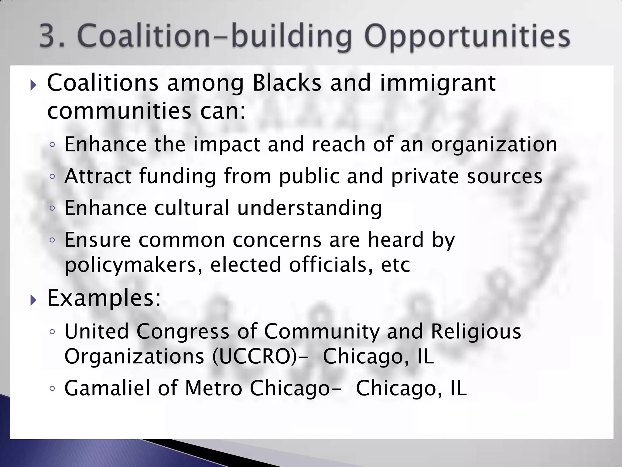 3. Coalition-building OpportunitiesCoalitions among Blacks and immigrant communities can:Enhance the impact and reach of an organizationAttract funding from public and private sourcesEnhance cultural understanding Ensure common concerns are heard by policymakers, elected officials, etcExamples:United Congress of Community and Religious Organizations (UCCRO)-  Chicago, IL Gamalielof Metro Chicago-  Chicago, IL 