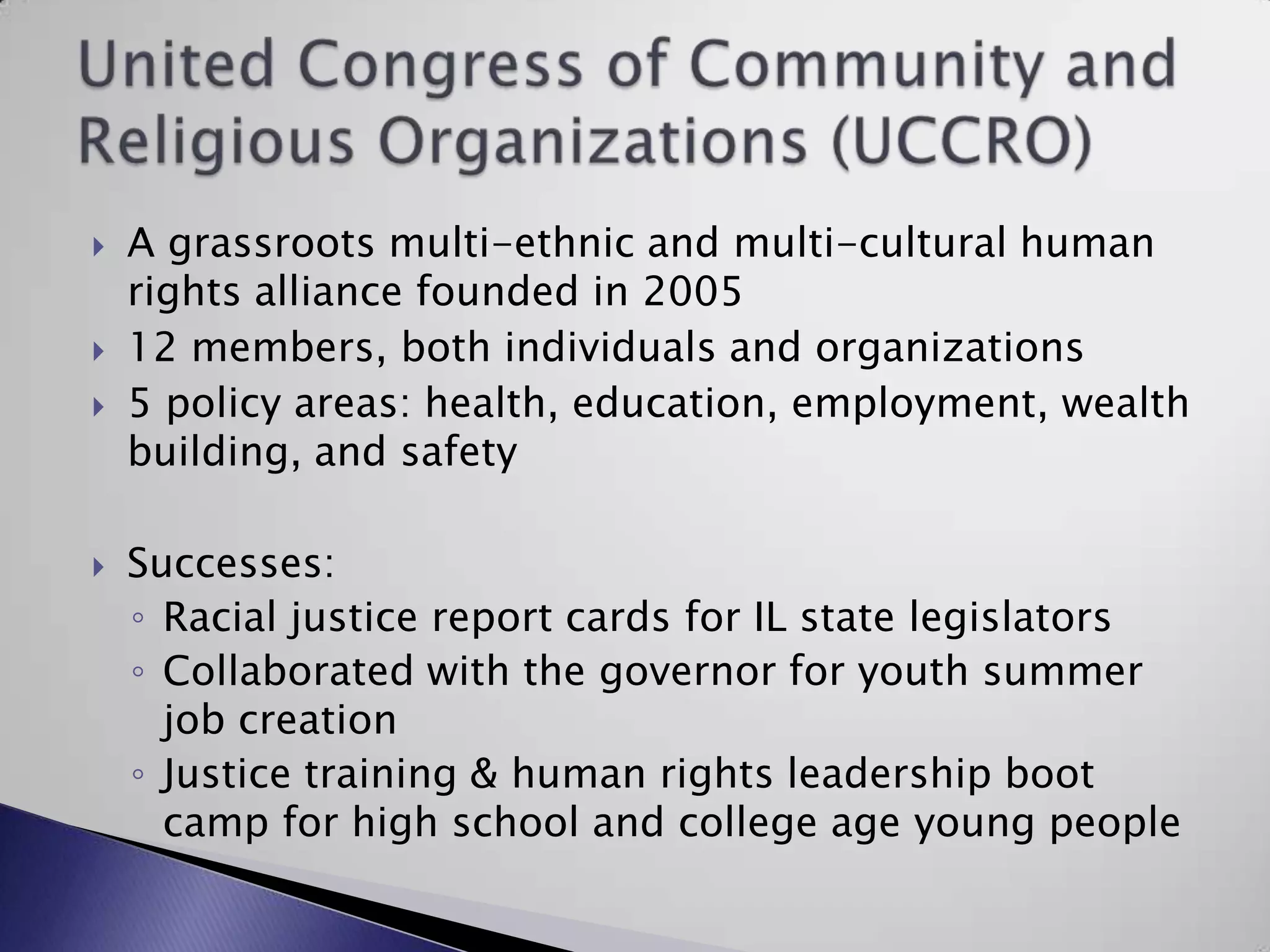 United Congress of Community and Religious Organizations (UCCRO)A grassroots multi-ethnic and multi-cultural human rights alliance founded in 200512 members, both individuals and organizations5 policy areas: health, education, employment, wealth building, and safetySuccesses:Racial justice report cards for IL state legislatorsCollaborated with the governor for youth summer job creationJustice training & human rights leadership boot camp for high school and college age young people