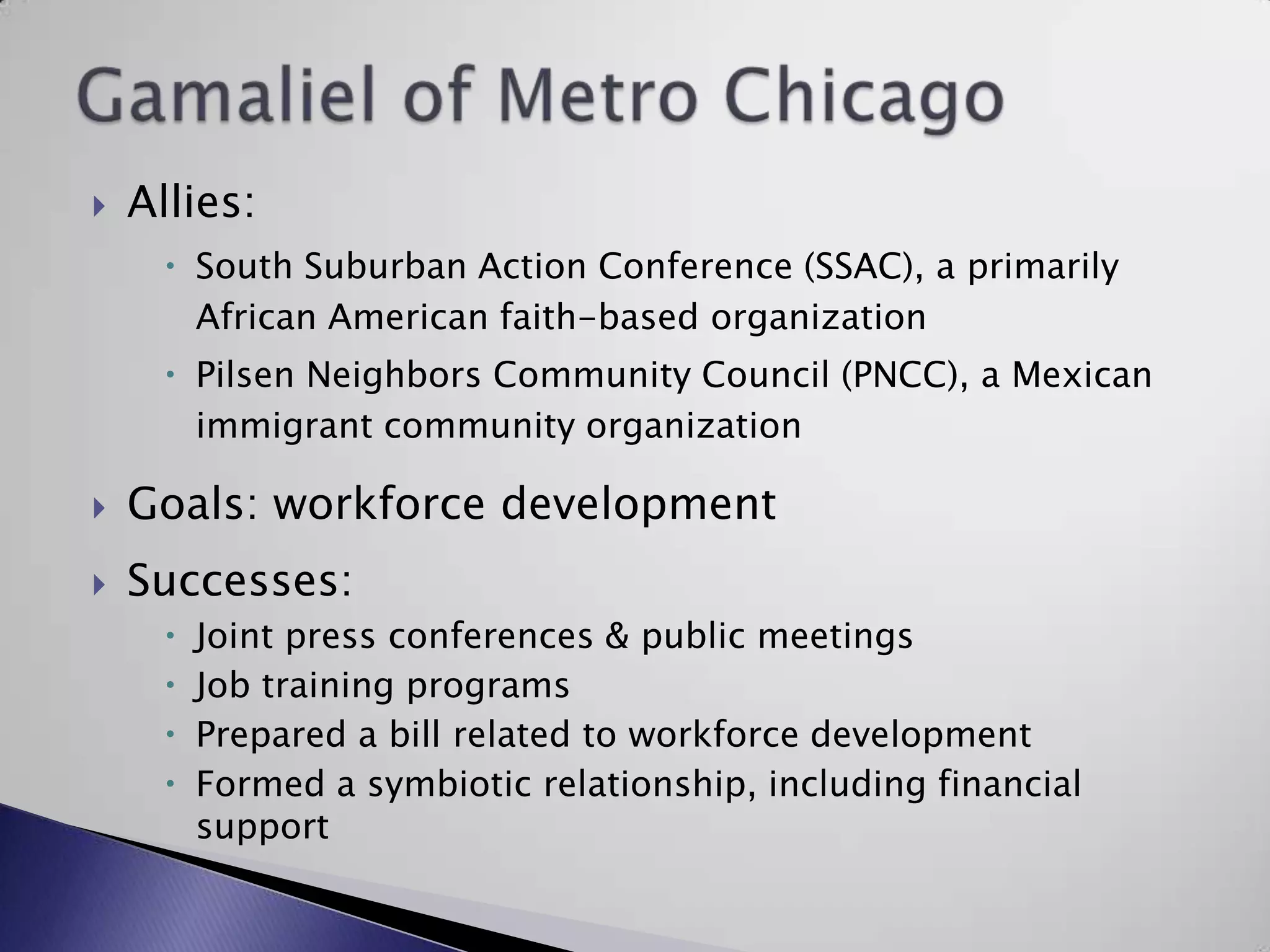 Gamaliel of Metro ChicagoAllies:South Suburban Action Conference (SSAC), a primarily African American faith-based organizationPilsen Neighbors Community Council (PNCC), a Mexican immigrant community organizationGoals: workforce developmentSuccesses:Joint press conferences & public meetingsJob training programsPrepared a bill related to workforce developmentFormed a symbiotic relationship, including financial support