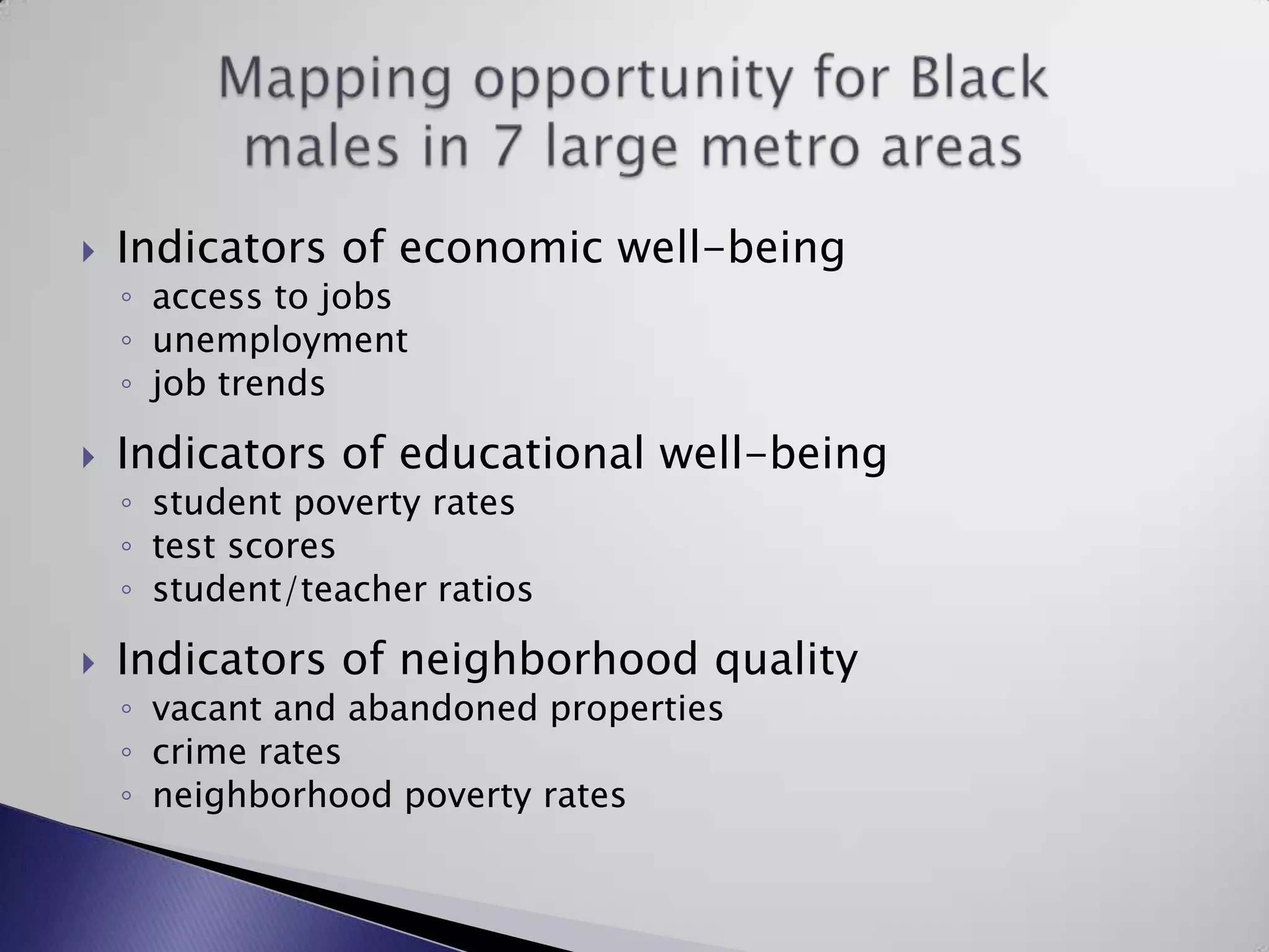 Indicators of economic well-beingaccess to jobs unemployment job trendsIndicators of educational well-beingstudent poverty ratestest scoresstudent/teacher ratiosIndicators of neighborhood qualityvacant and abandoned properties crime ratesneighborhood poverty ratesMapping opportunity for Black males in 7 large metro areas