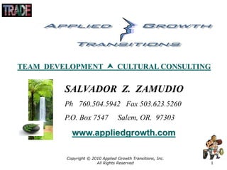 Copyright © 2010 Applied Growth Transitions, Inc.
All Rights Reserved 1
SALVADOR Z. ZAMUDIO
Ph 760.504.5942 Fax 503.623.5260
P.O. Box 7547 Salem, OR. 97303
www.appliedgrowth.com
TEAM DEVELOPMENT  CULTURAL CONSULTING
 