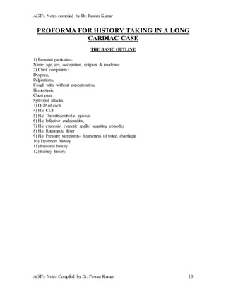AGT’s Notes compiled by Dr. Pawan Kumar
AGT’s Notes Compiled by Dr. Pawan Kumar 10
PROFORMA FOR HISTORY TAKING IN A LONG
CARDIAC CASE
THE BASIC OUTLINE
1) Personal particulars:
Name, age, sex, occupation, religion & residence.
2) Chief complaints:
Dyspnea,
Palpitations,
Cough with/ without expectoration,
Hemoptysis,
Chest pain,
Syncopal attacks.
3) ODP of each
4) H/o CCF
5) H/o Thromboembolic episode
6) H/o Infective endocarditis,
7) H/o cyanosis/ cyanotic spells/ squatting episodes
8) H/o Rheumatic fever
9) H/o Pressure symptoms- hoarseness of voice, dysphagia
10) Treatment history
11) Personal history
12) Family history.
 