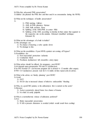 AGT’s Notes compiled by Dr. Pawan Kumar
AGT’s Notes Compiled by Dr. Pawan Kumar 100
Q-Who first advocated PML preservation?
A-Lillehei (he plicated the PML first and then used it as a neoannulus during the MVR)
Q-What are the techniques of leaflet preservation?
A-
1) PML tucking- Lillehei
2) AML & PML plication- Hertzer
3) AML bulk excision- Rose
4) Splitting of the AML/PML in center- Miki
5) Splitting of the AML according to chordae & then suture that segment to
the respective site on the annulus- Khonsari (modified technique:
Khonsari II)
Q-What are the advantages of a built in holder?
A-The advantages are:
1) No chance of inserting a valve upside down
2) No damage to disc
Q-What are the possibilities if post MVR a patient not coming off bypass?
A-Possibilities are:
1) Poor myocardial protection- ischemia
2) Conduction block
3) Prosthesis dysfunction/ left circumflex artery injury
Q-What advice should be offered, for pregnancy, post MVR?
A-(It depends upon preoperative PH and LV dysfunction)
If no PH/ Normal LV- can become pregnant but is advised 6- 12 months after surgery.
If PH+/ LV dysfunction present: wait for 6-12 mnths & then repeat echo & advice.
Q-What is the advice on ‘family planning’ post MVR?
A-Avoid:
1) OCP
2) IUCD- due to increased chance of infective endocarditis/ bleeding
Q-Why, in a postCMC patient, is the adhesiolysis first is started on the aorta?
A-Because:
1) Aorta is posteriorly placed hence less chance of trauma
2) It is thick & easily palpable
Q-Why is a normothermic release of adhesions preferred?
A-For:
1) Better myocardial preservation
2) If AR is present- distension is avoided (which would result from cooling)
 