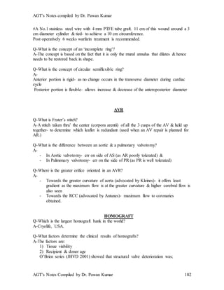 AGT’s Notes compiled by Dr. Pawan Kumar
AGT’s Notes Compiled by Dr. Pawan Kumar 102
#A No.1 stainless steel wire with 4 mm PTFE tube graft. 11 cm of this wound around a 3
cm diameter cylinder & tied- to achieve a 10 cm circumference.
Post operatively 6 weeks warfarin treatment is recommended.
Q-What is the concept of an ‘incomplete ring’?
A-The concept is based on the fact that it is only the mural annulus that dilates & hence
needs to be restored back in shape.
Q-What is the concept of circular semiflexible ring?
A-
Anterior portion is rigid- as no change occurs in the transverse diameter during cardiac
cycle
Posterior portion is flexible- allows increase & decrease of the anteroposterior diameter
AVR
Q-What is Frater’s stitch?
A-A stitch taken thru’ the center (corpora arentii) of all the 3 cusps of the AV & held up
together- to determine which leaflet is redundant (used when an AV repair is planned for
AR.)
Q-What is the difference between an aortic & a pulmonary valvotomy?
A-
- In Aortic valvotomy- err on side of AS (as AR poorly tolerated) &
- In Pulmonary valvotomy- err on the side of PR (as PR is well tolerated)
Q-Where is the greater orifice oriented in an AVR?
A-
- Towards the greater curvature of aorta (advocated by Kleines)- it offers least
gradient as the maximum flow is at the greater curvature & higher cerebral flow is
also seen
- Towards the RCC (advocated by Antunes)- maximum flow to coronaries
obtained.
HOMOGRAFT
Q-Which is the largest homograft bank in the world?
A-Cryolife, USA.
Q-What factors determine the clinical results of homografts?
A-The factors are:
1) Tissue viability
2) Recipient & donor age
O’Brien series (JHVD 2001) showed that structural valve deterioration was;
 