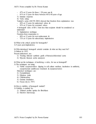 AGT’s Notes compiled by Dr. Pawan Kumar
AGT’s Notes Compiled by Dr. Pawan Kumar 103
- 47% at 15 years for those < 20 years age &
- 81% at 15 years for those between 40 to 60 years of age
3) Immune response
4) Valve sizing
Yankah’s series (EJCTS 2001) showed that freedom from explantation was
- 48% at 15 years for undersized valves &
- 92% at 15 years for oversized valves.
A homograft valve of ID  3mm less than recipient should be considered as
undersized
5) Implantation technique
Freedom from reoperation is
- 80% at 15 years for root replacement &
- 72% at 15 years for subcoronary implantation
Q-What is the critical period for homografts?
A-5 years post implantation.
Q-Who introduced homograft arterial conduits & what are they used for?
A-Dubost in 1952.
Present indications are:
1) Treating infected synthetic grafts of thoracic/abdominal aorta
2) Mycotic thoracic aortic aneurysm
Q-What are the techniques of sterilizing a valve, for use as homograft?
A-The techniques are using:
1) Viable cryopresrvation- dipping in cell culture medium, incubation in antibiotic,
cryoprotectant (antifreeze) treatment & cryopreservation
Historical techniques are:
2) Formaldehyde
3) Ethylene oxide
4) Chlorhexidine
5) Gamma irradiation
6) Freeze dry to -70C
Q-How is viability of homograft studied?
A-Viability is studied by:
1) Tritiated proline uptake for fibroblasts
2) Electron microscopy
 