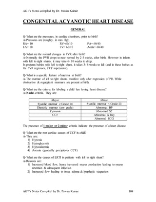 AGT’s Notes compiled by Dr. Pawan Kumar
AGT’s Notes Compiled by Dr. Pawan Kumar 104
CONGENITALACYANOTIC HEART DISEASE
GENERAL
Q-What are the pressures, in cardiac chambers, prior to birth?
A-Pressures are (roughly, in mm Hg):
RA= 10 RV=60/10 PA= 60/40
LA= 10 LV= 60/10 Aorta= 60/40
Q-What are the normal changes in PVR after birth?
A-Normally the PVR drops to near normal by 2-3 weeks, after birth. However in infants
with left to right shunts, it may take 6- 10 weeks to drop.
In preterm babies with left to right shunt, it takes 3- 6 weeks to fall (and in these babies as
the PVR regresses, CCF supervenes).
Q-What is a specific feature of murmur at birth?
A-The murmur of left to right shunts manifest only after regression of PH. While
obstructive & regurgitant murmurs are present at birth.
Q-What are the criteria for labeling a child has having heart disease?
A-Nadas criteria. They are:
Major Minor
Systolic murmur  Grade III Systolic murmur < Grade III
Diastolic murmur (any grade) Abnormal BP
Cyanosis Abnormal S2
CCF Abnormal X Ray
Abnormal ECG
The presence of 1 major or 2 minor criteria indicate the presence of a heart disease
Q-What are the non-cardiac causes of CCF in child?
A-They are:
1) Hypoxia
2) Hypoglycemia
3) Hypocalcemia
4) Anemia (generally precipitates CCF)
Q-What are the causes of LRTI in patients with left to right shunt?
A-Reasons are:
1) Increased blood flow, hence increased mucus production leading to mucus
retention & subsequent infection
2) Increased flow leading to tissue edema & lymphatic stagnation
 