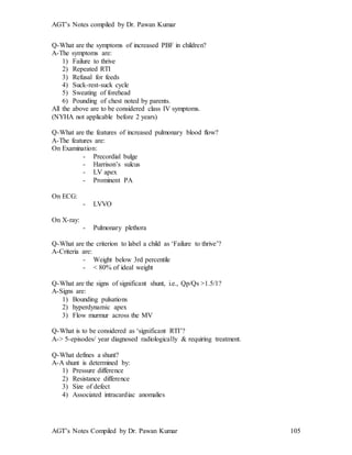 AGT’s Notes compiled by Dr. Pawan Kumar
AGT’s Notes Compiled by Dr. Pawan Kumar 105
Q-What are the symptoms of increased PBF in children?
A-The symptoms are:
1) Failure to thrive
2) Repeated RTI
3) Refusal for feeds
4) Suck-rest-suck cycle
5) Sweating of forehead
6) Pounding of chest noted by parents.
All the above are to be considered class IV symptoms.
(NYHA not applicable before 2 years)
Q-What are the features of increased pulmonary blood flow?
A-The features are:
On Examination:
- Precordial bulge
- Harrison’s sulcus
- LV apex
- Prominent PA
On ECG:
- LVVO
On X-ray:
- Pulmonary plethora
Q-What are the criterion to label a child as ‘Failure to thrive’?
A-Criteria are:
- Weight below 3rd percentile
- < 80% of ideal weight
Q-What are the signs of significant shunt, i.e., Qp/Qs >1.5/1?
A-Signs are:
1) Bounding pulsations
2) hyperdynamic apex
3) Flow murmur across the MV
Q-What is to be considered as ‘significant RTI’?
A-> 5-episodes/ year diagnosed radiologically & requiring treatment.
Q-What defines a shunt?
A-A shunt is determined by:
1) Pressure difference
2) Resistance difference
3) Size of defect
4) Associated intracardiac anomalies
 
