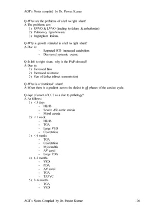 AGT’s Notes compiled by Dr. Pawan Kumar
AGT’s Notes Compiled by Dr. Pawan Kumar 106
Q-What are the problems of a left to right shunt?
A-The problems are:
1) RVVO & LVVO (leading to failure & arrhythmias)
2) Pulmonary hypertension
3) Regurgitant lesions.
Q-Why is growth retarded in a left to right shunt?
A-Due to:
- Repeated RTI- increased catabolism
- Decreased systemic output.
Q-In left to right shunt, why is the PAP elevated?
A-Due to:
1) Increased flow
2) Increased resistance
3) Size of defect (direct transmission)
Q-What is a ‘restricted’ shunt?
A-When there is a gradient across the defect in all phases of the cardiac cycle.
Q-Age of onset of CCF as a clue to pathology?
A-As follows:
1) < 3 days
- HLHS
- Severe AS/ aortic atresia
- Mitral atresia
2) < 1 week
- HLHS
- TGA
- Large VSD
- Coarctation
3) < 4 weeks
- TGA
- Coarctation
- Myocarditis
- AV canal
- Large PDA
4) 1-2 months
- VSD
- PDA
- AV canal
- TGA
- TAPVC
5) 2- 6 months
- TGA
- VSD
 