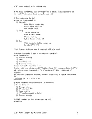 AGT’s Notes compiled by Dr. Pawan Kumar
AGT’s Notes Compiled by Dr. Pawan Kumar 108
[Note: Rarely an ASD may cause severe problems in infants. In these conditions an
associated PV obstruction should always be ruled out.]
Q-How to determine the situs?
A-Situs may be ascertained by:
1) Clinically
- Liver dullness on right side
- Fundic bubble on left sie
- Left testes is lower
2) X-ray
- Trachea is to the left
- Liver & fundic bubble
- Brochial anatomy
- Splenic flexure is to the left
3) Echo-
- Crista terminalis for RA- on right sie
- Rt. sided SVC/ IVC
[Note: Generally abdominal situs is concordant with atrial situs]
Q-Bimodal presentation is seen in which cardiac conditions?
A-The conditions are:
1) Ebstein’s anomaly
2) ASD
3) Coarctation aorta
4) Pulmonary stenosis
Reasons for bimodal presentations are:
Ebsteins- child born with increased PVR & hypoplastic RV  cyanosis. Later the PVR
falls  improvement in cyanosis. 3rd or 4th decade the RV fails  recurrence of
symptoms.
ASD- 10% are symptomatic in infancy that later resolves only to become resymtomatic
later.
Coarctation- CCF in 1st month of life.
Q-Which conditions are associated with LV dominance?
A-The conditions are:
1) Tricuspid atresia
2) PA with intact IVS
3) Single ventricle
4) AV canal unbalanced to the left
5) Ebstein’s anomaly
Q-Which condition has shunt at more than one level?
A-AV canal.
 