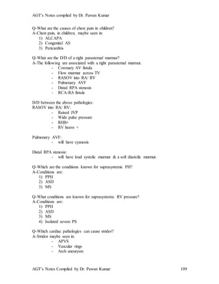 AGT’s Notes compiled by Dr. Pawan Kumar
AGT’s Notes Compiled by Dr. Pawan Kumar 109
Q-What are the causes of chest pain in children?
A-Chest pain, in children, maybe seen in:
1) ALCAPA
2) Congenital AS
3) Pericarditis
Q-What are the D/D of a right parasternal murmur?
A-The following are associated with a right parasternal murmur.
- Coronary AV fistula
- Flow murmur across TV
- RASOV into RA/ RV
- Pulmonary AVF
- Distal RPA stenosis
- RCA-RA fistula
D/D between the above pathologies:
RASOV into RA/ RV:
- Raised JVP
- Wide pulse pressure
- RHB+
- RV heave +
Pulmonary AVF:
- will have cyanosis
Distal RPA stenosis:
- will have loud systolic murmur & a soft diastolic murmur.
Q-Which are the conditions known for suprasystemic PH?
A-Conditions are:
1) PPH
2) ASD
3) MS
Q-What conditions are known for suprasystemic RV pressure?
A-Conditions are:
1) PPH
2) ASD
3) MS
4) Isolated severe PS
Q-Which cardiac pathologies can cause stridor?
A-Stridor maybe seen in:
- APVS
- Vascular rings
- Arch aneurysm
 