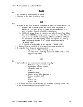 AGT’s Notes compiled by Dr. Pawan Kumar
AGT’s Notes Compiled by Dr. Pawan Kumar 11
NAME
For:
1) For establishing a rapport with the patient
2) May give an idea about the religion/ race
AGE
For:
1) Will give an idea about the illness & also helps in ruling out certain illnesses. Eg:
a. Syphilitic AR- Incubation period is ≈ 9 years. Thus considering an
infection at 11-12 years of age, the patient has to be a minimum of 20
years of age for a diagnosis of syphilitic heart disease.
b. RHD with valvular lesions is extremely rare before 5 years of age (Infact
the earliest RHD-MS requiring surgery was reported by Stanley John as 6
years in are view of 3724 pts undergoing CMC-in Circulation 1983 and
also the earliest RHD-MR requiring surgery was reported at 4 years by
Alain Carpentier in a review of 951 patients for reconstruction-in
Circulation 2001.)
c. A bicuspid AV degeneration is seen after the 3rd decade of life.
2) A decision about the prosthesis to be implanted depending upon the age.
3) In congenital heart disease, to get an idea about:
- Cyanosis, in a child, presenting at birth
- CCF present in a child (Eg. A newborn or infant with CCF will
suggest a large shunt)
SEX
For:
1) Certain ailments are more common in certain sexes. Eg:
a. Males have a higher incidence of:
- Hypetrophic subaortic stenosis
- Congenital valvar AS
- d TGA
- Coarctation aorta
b. Females have a higher incidence of:
- Osteum secundum ASD
- PDA
- Isolated MS
- Isolated MR
2) If the patient is a female of childbearing age, the advice of surgery (of any kind)
& also the type of surgery (type of valve) will vary.
 
