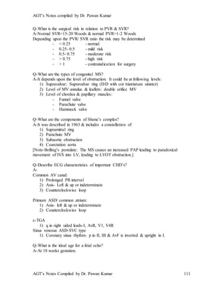 AGT’s Notes compiled by Dr. Pawan Kumar
AGT’s Notes Compiled by Dr. Pawan Kumar 111
Q-What is the surgical risk in relation to PVR & SVR?
A-Normal SVR=15-20 Woods & normal PVR=1-2 Woods
Depending upon the PVR/ SVR ratio the risk may be determined
- < 0.25 - normal
- 0.25- 0.5 - mild risk
- 0.5- 0.75 - moderate risk
- > 0.75 - high risk
- > 1 - contraindication for surgery
Q-What are the types of congenital MS?
A-It depends upon the level of obstruction. It could be at following levels:
1) Supravalvar: Supravalvar ring (D/D with cor triatriatum sinister)
2) Level of MV annulus & leaflets: double orifice MV
3) Level of chordea & papillary muscles:
- Funnel valve
- Parachute valve
- Hammock valve
Q-What are the components of Shone’s complex?
A-It was described in 1963 & includes a constellation of
1) Supramitral ring
2) Parachute MV
3) Subaortic obstruction
4) Coarctation aorta
[Note-Bolling’s postulate: The MS causes an increased PAP leading to paradoxical
movement of IVS into LV, leading to LVOT obstruction.]
Q-Describe ECG characteristics of important CHD’s?
A-
Common AV canal:
1) Prolonged PR interval
2) Axis- Left & up or indeterminate
3) Counterclockwise loop
Primum ASD/ common atrium:
1) Axis- left & up or indeterminate
2) Counterclockwise loop
c-TGA
1) q in right sided leads-I, AvR, V1, V4R
Sinus venosus ASD-SVC type
1) Coronary sinus rhythm- p in II, III & AvF is inverted & upright in I.
Q-What is the ideal age for a fetal echo?
A-At 18 weeks gestation.
 