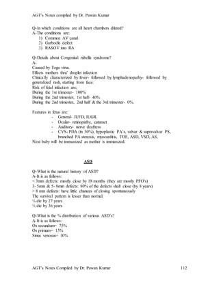 AGT’s Notes compiled by Dr. Pawan Kumar
AGT’s Notes Compiled by Dr. Pawan Kumar 112
Q-In which conditions are all heart chambers dilated?
A-The conditions are:
1) Common AV canal
2) Garbodie defect
3) RASOV into RA
Q-Details about Congenital rubella syndrome?
A-
Caused by Toga virus.
Effects mothers thru’ droplet infection
Clinically characterized by fever- followed by lymphadenopathy- followed by
generalized rash, starting from face.
Risk of fetal infection are;
During the 1st trimester- 100%
During the 2nd trimester, 1st half- 40%
During the 2nd trimester, 2nd half & the 3rd trimester- 0%.
Features in fetus are:
- General- IUFD, IUGR.
- Ocular- retinopathy, cataract
- Auditory- nerve deafness
- CVS- PDA (in 30%), hypoplastic PA’s, valvar & supravalvar PS,
branched PA stenosis, myocarditis, TOF, ASD, VSD, AS.
Next baby will be immunized as mother is immunized.
ASD
Q-What is the natural history of ASD?
A-It is as follows:
< 3mm defects: mostly close by 18 months (they are mostly PFO's)
3- 5mm & 5- 8mm defects: 80% of the defects shall close (by 8 years)
> 8 mm defects: have little chances of closing spontaneously
The survival pattern is lesser than normal.
¼ die by 27 years
½ die by 36 years
Q-What is the % distribution of various ASD’s?
A-It is as follows:
Os secundum= 75%
Os primum= 15%
Sinus venosus= 10%
 