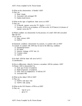 AGT’s Notes compiled by Dr. Pawan Kumar
AGT’s Notes Compiled by Dr. Pawan Kumar 114
Q-What are the characteristics of familial ASD?
A-They are:
1) Male= female
2) Associated with prolonged PR
3) Sudden death known
Q-What are the signs of significant shunt across an ASD?
A-They are:
1) If diastolic murmur across the TV- Qp/Qs > 1.5-2/ 1
2) Severity of PH is not on loudness of P2 but on the A2-P2 interval & absence of
murmur across the TV
Q-Which condition are characterized by the presence of a small ASD with assocaited
high Qp/ Qs?
A-It is seen in:
1) Sinus venosus ASD
2) PAPVC
Q-Enumerate conditions characterized by cyanosis, in a patient with an ASD?
A-Cyanosis in a patient with ASD may be seen in the following conditions:
1) Eisenmengerization
2) RV failure
3) Selective drainage of IVC into LA
4) Common atrium
5) TAPVC
Q-In which ASD the shunt will never be R-L?
A-Lutembachers.
Q-How to differentiate clinically between a secundum ASD & a primum ASD?
A-Primum ASD is characterized by:
1) Early age of onset of symptoms
2) Rapid progression of symptoms
3) Early onset of complications of ASD & LVF
4) Associated MR.
Q-What are the clinical D/D of ASD?
A-They are:
1) PAPVC with intact IAS
2) TAPVC with anemia
Q-What are the ECG features of PH in an ASD?
A-They are:
- Tall R’ in V1
- qR in V1
 