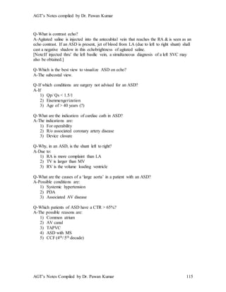 AGT’s Notes compiled by Dr. Pawan Kumar
AGT’s Notes Compiled by Dr. Pawan Kumar 115
Q-What is contrast echo?
A-Agitated saline is injected into the antecubital vein that reaches the RA & is seen as an
echo contrast. If an ASD is present, jet of blood from LA (due to left to right shunt) shall
cast a negative shadow in this echobrightness of agitated saline.
[Note:If injected thru’ the left basilic vein, a simultaneous diagnosis of a left SVC may
also be obtained.]
Q-Which is the best view to visualize ASD on echo?
A-The subcostal view.
Q-If which conditions are surgery not advised for an ASD?
A-If
1) Qp/ Qs < 1.5/1
2) Eisenmengerization
3) Age of > 40 years (?)
Q-What are the indication of cardiac cath in ASD?
A-The indications are:
1) For operability
2) R/o associated coronary artery disease
3) Device closure
Q-Why, in an ASD, is the shunt left to right?
A-Due to:
1) RA is more complaint than LA
2) TV is larger than MV
3) RV is the volume loading ventricle
Q-What are the causes of a ‘large aorta’ in a patient with an ASD?
A-Possible conditions are:
1) Systemic hypertension
2) PDA
3) Associated AV disease
Q-Which patients of ASD have a CTR > 65%?
A-The possible reasons are:
1) Common atrium
2) AV canal
3) TAPVC
4) ASD with MS
5) CCF (4th/ 5th decade)
 