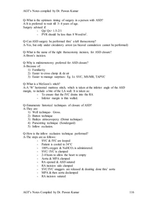 AGT’s Notes compiled by Dr. Pawan Kumar
AGT’s Notes Compiled by Dr. Pawan Kumar 116
Q-What is the optimum timing of surgery in a person with ASD?
A-It is preferred to wait till 3- 4 years of age.
Surgery advised if:
- Qp/ Qs> 1.5-2/1
- PVR should be less than 8 Wood/m2.
Q-Can ASD surgery be performed thru’ a left thoracotomy?
A-Yes, but only under circulatory arrest (as bicaval cannulation cannot be performed)
Q-What is the name of the right thoracotomy incision, for ASD closure?
A-Brom’s incision.
Q-Why is midsternotomy preferred for ASD closure?
A-Because of:
1) Familiarity
2) Easier to cross clamp & de air
3) Easier to manage surprises- Eg. Lt. SVC, MS/MR, TAPVC
Q-What is a McGoon’s stitch?
A-A ‘W’ horizontal mattress stitch, which is taken at the inferior angle of the ASD
margin, to include a bite of the LA wall. It is taken as:
- To ensure that the IVC drains into the RA
- Inferior margin is thin walled.
Q-Ennumerate historical techniques of closure of ASD?
A-They are:
1) Well technique- Gross.
2) Button technique
3) Baileys atriocavopexy (Donut technique)
4) Pursestring technique (Sondergard)
5) Inflow occlusion.
Q-How is the inflow occlusion technique performed?
A-The steps are as follows:
- SVC & IVC are looped
- Patient is cooled to 34C
- 100% oxygen & NaHCO3 is administered.
- SVC/ IVC is clamped
- 2-4 beats to allow the heart to empty
- Aorta & MPA clamped
- RA opened & ASD sutured
- RA incision side clamped
- SVC/IVC snuggers are released & deairing done thru’ aorta
- MPA & then aorta declamped
- RA incision sutured
 