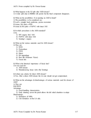AGT’s Notes compiled by Dr. Pawan Kumar
AGT’s Notes Compiled by Dr. Pawan Kumar 117
Q-What happens to the S2 split after ASD closure?
A-A wide split (due to RBBB) will persist but the fixed component disappears.
Q-What are the possibilities if on opening no ASD is found?
A-The possibilities to be considered are:
PA soft straight back syndrome, pectus escavatum
PA tense, RA dark PPH
PA tense & RA pink PAPVC with intact IAS
Q-In which procedures is the ASD extended?
A-In,
1) MV surgery thru’ IAS
2) PAPVC with intact IAS
3) Senning’s surgery
Q-What are the various materials used for ASD closure?
A-They are:
1) DVD
2) Pericardium
3) PTFE
4) Direct
5) RA appendage
6) Raw silk (Solomon Victor)
7) Fascia lata
Q-What is the historical importance of fascia lata?
A-It was used for:
1) ASD closure
2) Manufacturing tissue valve (By Senning)
Q-Is there any criteria for direct ASD closure?
A-Yes. After a direct ASD closure the LA size should not get compromised.
Q-What are the advantages & disadvantages of various materials used for closure of
ASD?
A-They are:
DACRON
Advantage-
1) Good handling characteristics
2) Early shunting across the patch allows the left sided chambers to adapt
Disadvantage-
1) Hemolysis (if MR)
2) Clot formation on the LA side.
 