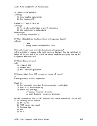 AGT’s Notes compiled by Dr. Pawan Kumar
AGT’s Notes Compiled by Dr. Pawan Kumar 118
TREATED PERICARDIUM
Advantage-
1) Good handling characteristics
2) Low chances of IE.
UNTREATED PERICARDIUM
Advantage-
1) As it is a live patch, higher in-growth implantation
2) Live endothelium is antithrombotic
Disadvantage-
1) Handling characteristic (?)
Q-Where Glutaraldehyde be obtained from in the operation theatre?
A-From:
- Cidex
- Storing solution of bioprosthetic valves
Q-In ASD closure which is the site of maximum patch giveaway?
A-It is at the inferior margin, as the IAS is extremely thin here. Thus the IAS should be
incised till the atrial wall. If not incised, the sutures should be taken going thru’ the RA-
LA junction into the LA wall.
Q-When is Dacron not used?
A-In
1) ASD with MR
2) Primum ASD
3) MSD with MVR performed
Q-Measures taken for an ASD operated not coming off bypass?
A-
Check- potassium, acidosis, temperature.

Check for:
1) Poor myocardial protection- Treatment-secondary cardioplegia
2) Heart block. Treatment-pacing
3) Mixed/ poor pathology;
- MV disease. Treatment- do needful
- LV small. Treatment- ionotropes, fenestration
Q-Prior to cannulation, in a c/o ASD, what structures can be palpated thru’ the RA wall?
A-The following may be palpated:
1) TV- for TR
2) ASD- margin, size, strands
3) Coronary sinus
4) MR
5) PV’s.
 