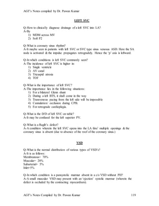 AGT’s Notes compiled by Dr. Pawan Kumar
AGT’s Notes Compiled by Dr. Pawan Kumar 119
LEFT SVC
Q-How to clinically diagnose drainage of a left SVC into LA?
A-By
1) MDM across MV
2) Soft P2
Q-What is coronary sinus rhythm?
A-It maybe seen in patients with left SVC or SVC type sinus venosus ASD. Here the SA
node is activated & the impulse propagates retrogradely. Hence the ‘p’ axis is leftward.
Q-In which conditions is left SVC commonly seen?
A-The incidence of left SVC is higher in:
1) Single ventricle
2) AV canal
3) Tricuspid atresia
4) TOF
Q-What is the importance of left SVC?
A-The importance lies in the following situations:
1) For a bilateral Glenn shunt
2) During a left BTS, it shall come in the way
3) Transvenous pacing from the left side will be impossible
4) Cannulation/ occlusion during CPB.
5) For retrograde cardioplegia.
Q-What is the D/D of left SVC on table?
A-It may be confused for the left superior PV.
Q-What is a Ragib’s defect?
A-A condition wherein the left SVC opens into the LA thru’ multiple openings & the
coronary sinus is absent (due to absence of the roof of the coronary sinus.)
VSD
Q-What is the normal distribution of various types of VSD’s?
A-It is as follows:
Membranous= 70%
Muscular= 20%
Subarterial= 5%
Inlet=5%
Q-In which condition is a pansystolic murmur absent in a c/o VSD without PH?
A-A small muscular VSD may present with an ‘ejection’ systolic murmur (wherein the
defect is occluded by the contracting myocardium).
 