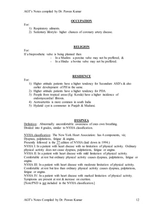 AGT’s Notes compiled by Dr. Pawan Kumar
AGT’s Notes Compiled by Dr. Pawan Kumar 12
OCCUPATION
For:
1) Respiratory ailments.
2) Sedentary lifestyle- higher chances of coronary artery disease.
RELIGION
For:
If a bioprosthetic valve is being planned then
- In a Muslim- a porcine valve may not be preffered, &
- In a Hindu- a bovine valve may not be preffered.
RESIDENCE
For:
1) Higher attitude patients have a higher tendency for Secundum ASD’s & also
earlier development of PH in the same.
2) Higher attitude patients have a higher tendency for PDA
3) People from tropical areas (Eg: Kerala) have a higher incidence of
endomyocardial fibrosis.
4) Aortoarteritis is more common in south India
5) Hydatid cyst is commoner in Punjab & Madurai.
DYSPNEA
Definition: Abnormally uncomfortable awareness of ones own breathing.
Divided into 4 grades, similar to NYHA classification.
NYHA classification: The New York Heart Association: has 4 components, viz;
Dyspnea, palpitations, fatigue & angina.
Presently followed is the 7th edition of NYHA (laid down in 1994.)
NYHA I: In a patient with heart disease with no limitation of physical activity. Ordinary
physical activity does not cause dyspnea, palpitations, fatigue or angina.
NYHA II: In a patient with heart disease with mild limitation of physical activity.
Comfortable at rest but ordinary physical activity causes dyspnea, palpitations, fatigue or
angina.
NYHA III: In a patient with heart disease with moderate limitation of physical activity.
Comfortable at rest but less than ordinary physical activity causes dyspnea, palpitations,
fatigue or angina.
NYHA IV: In a patient with heart disease with marked limitation of physical activity.
Symptoms are present at rest & increase on exertion.
[Note:PND is not included in the NYHA classification.]
 