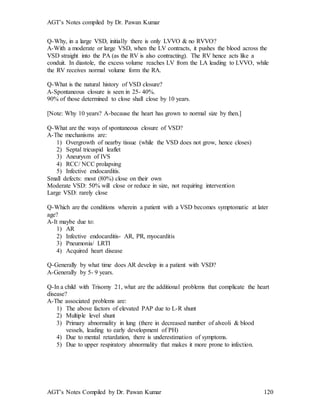 AGT’s Notes compiled by Dr. Pawan Kumar
AGT’s Notes Compiled by Dr. Pawan Kumar 120
Q-Why, in a large VSD, initially there is only LVVO & no RVVO?
A-With a moderate or large VSD, when the LV contracts, it pushes the blood across the
VSD straight into the PA (as the RV is also contracting). The RV hence acts like a
conduit. In diastole, the excess volume reaches LV from the LA leading to LVVO, while
the RV receives normal volume form the RA.
Q-What is the natural history of VSD closure?
A-Spontaneous closure is seen in 25- 40%.
90% of those determined to close shall close by 10 years.
[Note: Why 10 years? A-because the heart has grown to normal size by then.]
Q-What are the ways of spontaneous closure of VSD?
A-The mechanisms are:
1) Overgrowth of nearby tissue (while the VSD does not grow, hence closes)
2) Septal tricuspid leaflet
3) Aneurysm of IVS
4) RCC/ NCC prolapsing
5) Infective endocarditis.
Small defects: most (80%) close on their own
Moderate VSD: 50% will close or reduce in size, not requiring intervention
Large VSD: rarely close
Q-Which are the conditions wherein a patient with a VSD becomes symptomatic at later
age?
A-It maybe due to:
1) AR
2) Infective endocarditis- AR, PR, myocarditis
3) Pneumonia/ LRTI
4) Acquired heart disease
Q-Generally by what time does AR develop in a patient with VSD?
A-Generally by 5- 9 years.
Q-In a child with Trisomy 21, what are the additional problems that complicate the heart
disease?
A-The associated problems are:
1) The above factors of elevated PAP due to L-R shunt
2) Multiple level shunt
3) Primary abnormality in lung (there in decreased number of alveoli & blood
vessels, leading to early development of PH)
4) Due to mental retardation, there is underestimation of symptoms.
5) Due to upper respiratory abnormality that makes it more prone to infection.
 