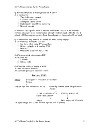 AGT’s Notes compiled by Dr. Pawan Kumar
AGT’s Notes Compiled by Dr. Pawan Kumar 122
Q- How to differentiate between gasulisation & TOF?
A-In Gasulisation:
1) There is late onset cyanosis
2) LV is well developed
3) Malaligned VSD is absent
4) Predominantly infundibular narrowing
5) No aortic override
[Note:Small VSD’s pose a threat of infective endocarditis. Risk of IE Vs morbidity/
mortality of surgery favors no intervention of small/ moderate sized VSD. But once 1
episode of IE has occurred, surgery should be performed, as chances of re IE are high.]
Q-What measures may be taken if a VSD is not found during surgery?
A-The techniques that maybe used are:
1) See for jet effect on the RV myocardium
2) Deliver cardioplegia & visualise VSD
3) Detach STL
4) Open aorta & see from the LV side
Q-Which anaesthetic drugs worsen PH?
A-The drugs are:
1) Ketamine
2) Nitrous oxide
Q-What is the timing of surgery in VSD?
A-There are various protocols.
An acceptable protocol is mentioned below-
For Large VSD’s:
Infancy: No surgery if- coarctation, Swiss cheese
Surgery

Early (if large with uncontrolled CCF) Others by 6 months (wait for spontaneous
closure)

If PVR > 4 Woods/ m2, or If PVR < 4 Wood/ m2
PASP > 50% of SBP 
 
Surgery Defer surgery till 12 months
Till 1 year of age, a VSD with however high the PVR is operable.
 