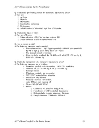 AGT’s Notes compiled by Dr. Pawan Kumar
AGT’s Notes Compiled by Dr. Pawan Kumar 124
Q-What are the precipitating factors for pulmonary hypertensive crisis?
A-They are:
1) Acidosis
2) Hypoxia
3) Hypercarbia
4) Endotracheal suctioning
5) Restlessness
6) Administration of adrenaline/ high dose of dopamine
Q-What are the types of crisis?
A-They are of 2 types:
1) Minor- elevation of PAP to/ less than systemic PH
2) Major- elevation of PAP to suprasystemic PH
Q-How to prevent a crisis?
A-The following measures maybe adopted;
- Phenoxybenzamine: 1 mg/ Kg pre operatively followed post operatively
by 0.5- 1 mg/Kg/ dose- 8 hrly doses for 4 weeks.
- Use fentanyl instead of morphine
- Keep electively ventilated for 24- 48 hrs with a PaCO2 < 30 mm Hg &
PaO2 of > 100 mm Hg.
Q-What is the management of a pulmonary hypertensive crisis?
A-The following measures are to be taken:
- Immediate paralysis with vecuronium, 100% FiO2 ventilation
- Maintain PaCO2 < 30 mm Hg & PaO2 > 100 mm Hg
- Fentanyl infusion
- If inotrope required- use isoprenaline
- NTG/ SNP/ aminophylline/ tolazoline
- Prostacyclin may be used
- Gradually decrease FiO2 to 50%
- After 24 hours start weaning off
- Newer- NO, ECMO/ LVAD
- Others:
a) Continuous PA perfusion during CPB
b) Flap closure of VSD (controlled fenestration)
c) Oral endothelin receptor antagonist- Bosentan
d) Phosphodiesterase V inhibitor- Sildenefil.
 