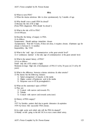 AGT’s Notes compiled by Dr. Pawan Kumar
AGT’s Notes Compiled by Dr. Pawan Kumar 125
PDA
Q-When to term PDA?
A-When the ductus arteriosus fails to close spontaneously by 3 months of age.
Q-Why should even a small PDA be closed?
A-Because the risk of IE is high.
[Note:’PDA diagnosed, PDA should be closed’.]
Q-What is the risk of IE in PDA?
A-0.4/100/year.
Q-Describe the timing of surgery in PDA.
A-As follows:
Symptomatic: Should undergo immediate closure
Asymptomatic: Wait till 8 weeks, If does not close, it requires closure. (Optimum age for
closure is between 6- 12 months)
Inoperability- like VSD
Q-What is the ‘only’ sign of communication at the great arterial level?
A-A ‘continuous murmur’ is the only sign of communication at the great arterial level.
Q-What is the natural history of PDA?
A-It is as follows:
Small- only risk of IE (which is high)
Moderate & large- High risk of development of PH (1/3 rd by 30 years & 2/3 rd by 40
years)
Q-What is the difference between a ductus arteriosus & other arteries?
A-The ductus has the following features:
1) Spiral arrangement of muscles in the media
2) Higher content of hyaluronic acid in the media
3) Response seen to O2 & prostaglandin’s.
Q-What are the anatomical types of PDA?
A-They are:
1) Conical- with narrow end towards PA.
2) Tubular
3) Conical- with narrow end towards aorta (rare)
Q-History of PDA surgery?
A-
1937: by Streider- patient died due to gastric distension & aspiration
1939: by Gross- first successful PDA clsoure.
Q-In a right aortic arch which side will the PDA be situated?
A-Mainly on left: going to the left SCA or even a more distal artery.
 